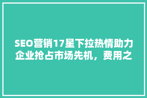 SEO营销17星下拉热情助力企业抢占市场先机，费用之谜