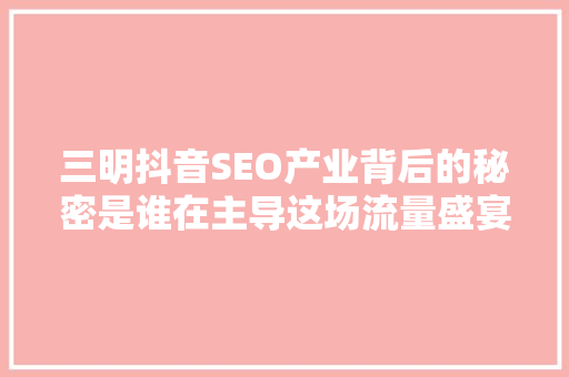 三明抖音SEO产业背后的秘密是谁在主导这场流量盛宴