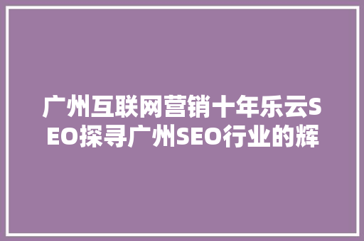 广州互联网营销十年乐云SEO探寻广州SEO行业的辉煌历程与未来展望