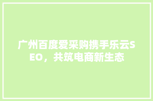 广州百度爱采购携手乐云SEO，共筑电商新生态