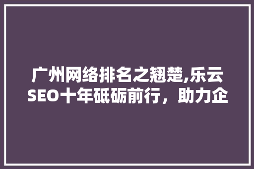 广州网络排名之翘楚,乐云SEO十年砥砺前行，助力企业腾飞