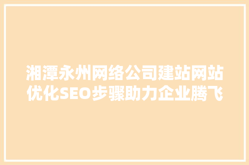 湘潭永州网络公司建站网站优化SEO步骤助力企业腾飞的关键一招