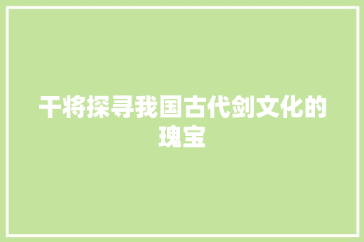干将探寻我国古代剑文化的瑰宝