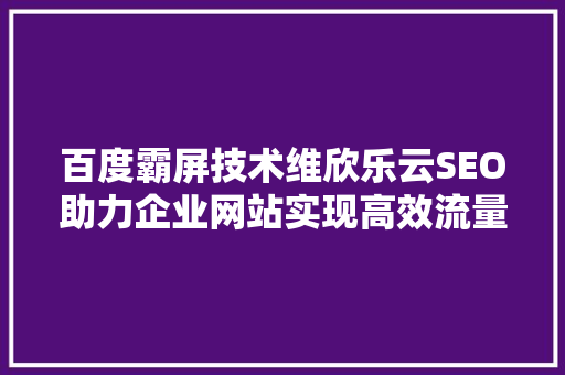 百度霸屏技术维欣乐云SEO助力企业网站实现高效流量转化