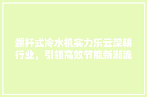 螺杆式冷水机实力乐云深耕行业，引领高效节能新潮流