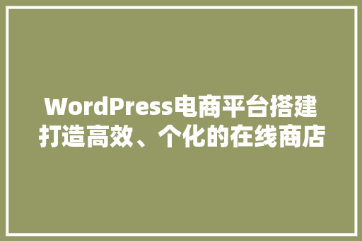 WordPress电商平台搭建打造高效、个化的在线商店