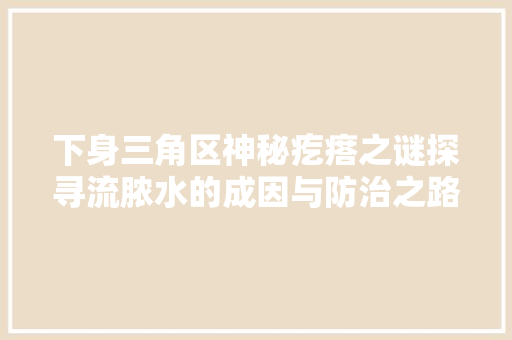 下身三角区神秘疙瘩之谜探寻流脓水的成因与防治之路
