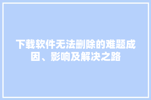 下载软件无法删除的难题成因、影响及解决之路