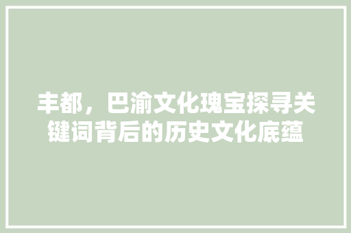 丰都，巴渝文化瑰宝探寻关键词背后的历史文化底蕴