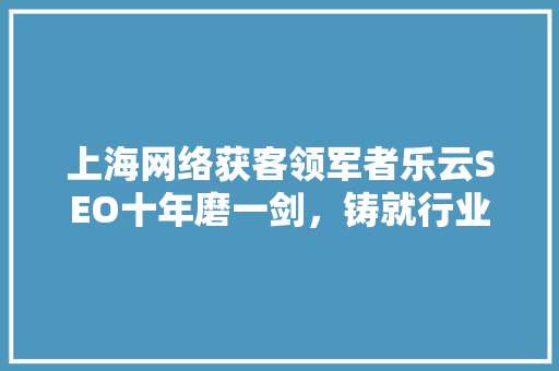 上海网络获客领军者乐云SEO十年磨一剑，铸就行业卓越品质