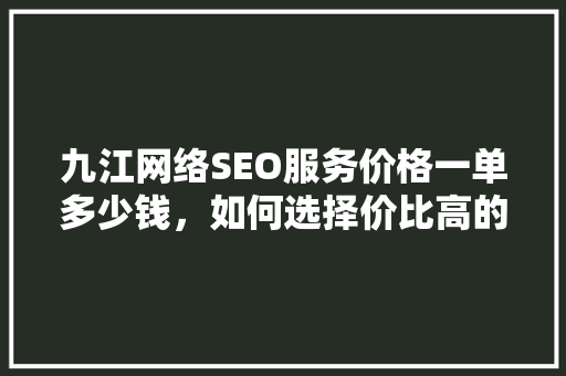 九江网络SEO服务价格一单多少钱，如何选择价比高的服务