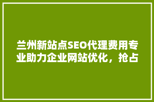 兰州新站点SEO代理费用专业助力企业网站优化，抢占互联网市场先机