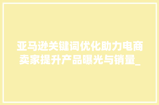 亚马逊关键词优化助力电商卖家提升产品曝光与销量_亚马逊关键词与优化
