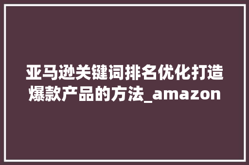亚马逊关键词排名优化打造爆款产品的方法_amazon关键词排名优化