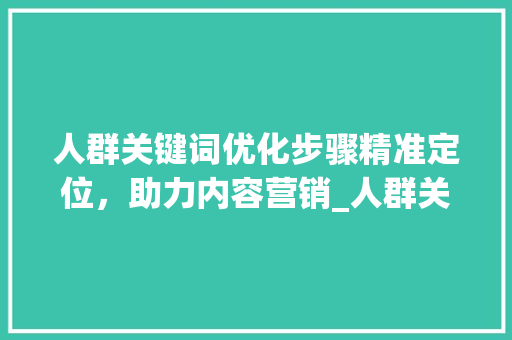 人群关键词优化步骤精准定位，助力内容营销_人群关键词优化步骤包括