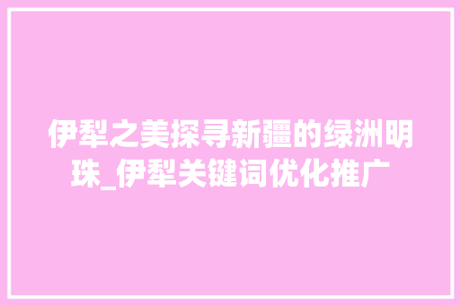 伊犁之美探寻新疆的绿洲明珠_伊犁关键词优化推广