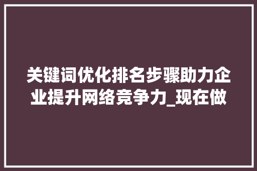 关键词优化排名步骤助力企业提升网络竞争力_现在做关键词优化排名