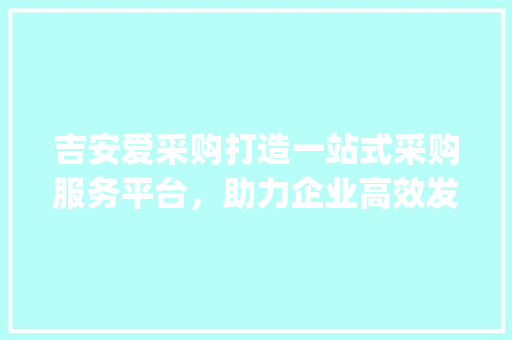 吉安爱采购打造一站式采购服务平台，助力企业高效发展_吉安爱采购关键词优化