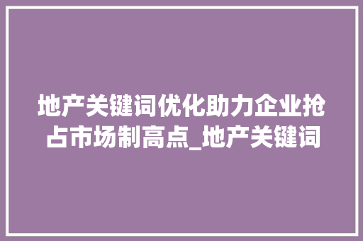 地产关键词优化助力企业抢占市场制高点_地产关键词优化服务