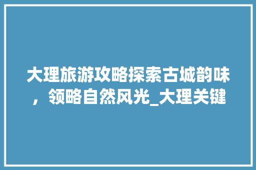 大理旅游攻略探索古城韵味，领略自然风光_大理关键词优化排名
