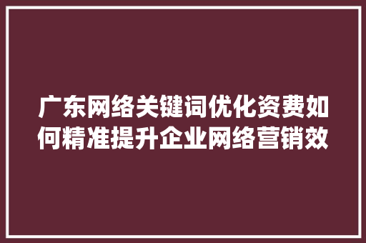 广东网络关键词优化资费如何精准提升企业网络营销效果_广东网络关键词优化资费