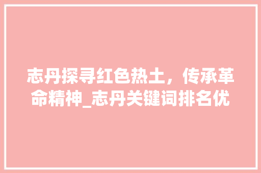志丹探寻红色热土，传承革命精神_志丹关键词排名优化