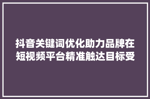 抖音关键词优化助力品牌在短视频平台精准触达目标受众_抖音关键词优化行业