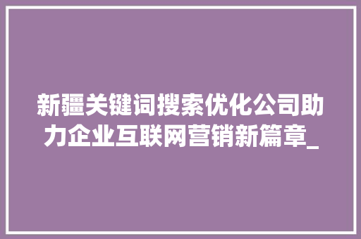 新疆关键词搜索优化公司助力企业互联网营销新篇章_新疆关键词搜索优化公司