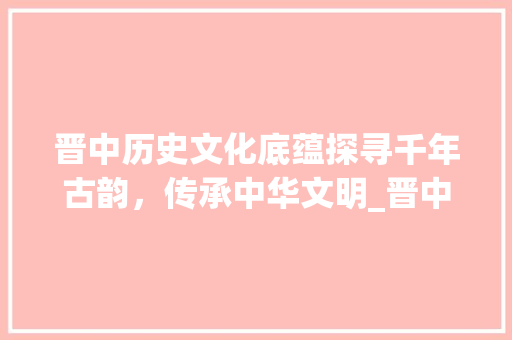 晋中历史文化底蕴探寻千年古韵，传承中华文明_晋中标题关键词优化