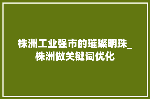 株洲工业强市的璀璨明珠_株洲做关键词优化