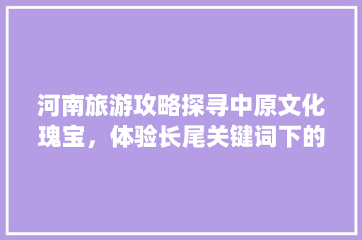 河南旅游攻略探寻中原文化瑰宝，体验长尾关键词下的魅力之旅_河南长尾关键词优化