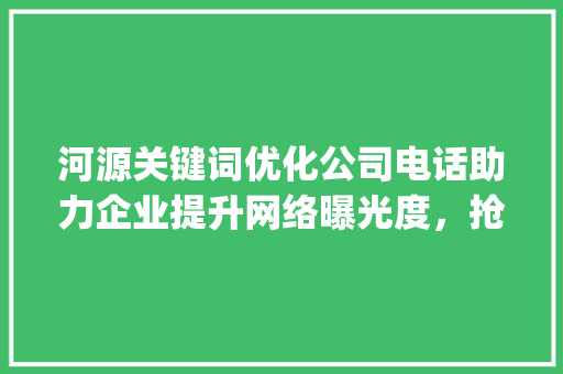 河源关键词优化公司电话助力企业提升网络曝光度，抢占市场先机_河源关键词优化公司电话