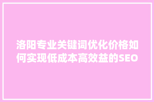 洛阳专业关键词优化价格如何实现低成本高效益的SEO步骤_洛阳专业关键词优化价格