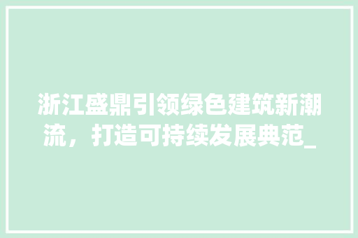 浙江盛鼎引领绿色建筑新潮流，打造可持续发展典范_浙江盛鼎关键词优化