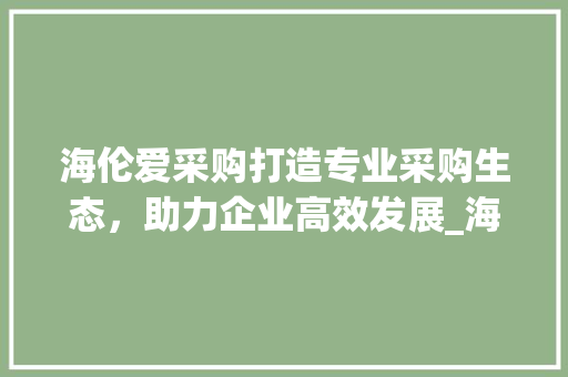 海伦爱采购打造专业采购生态，助力企业高效发展_海伦爱采购关键词优化