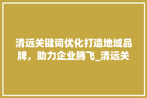 清远关键词优化打造地域品牌，助力企业腾飞_清远关键词优化哪里好