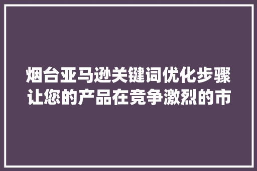 烟台亚马逊关键词优化步骤让您的产品在竞争激烈的市场中脱颖而出_烟台亚马逊关键词优化