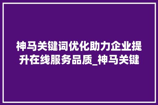 神马关键词优化助力企业提升在线服务品质_神马关键词优化服务优化