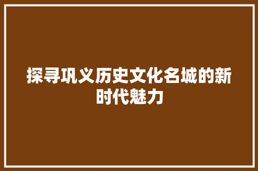探寻巩义历史文化名城的新时代魅力
