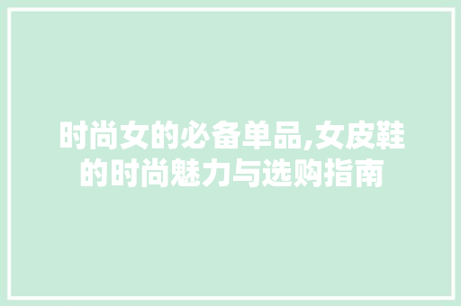 时尚女的必备单品,女皮鞋的时尚魅力与选购指南