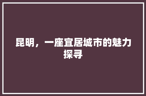 昆明，一座宜居城市的魅力探寻