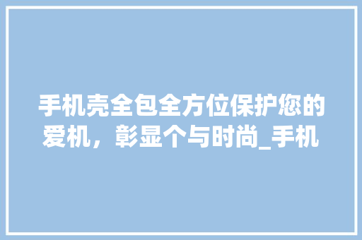 手机壳全包全方位保护您的爱机，彰显个与时尚_手机壳全包关键词优化