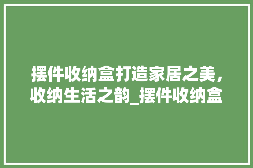 摆件收纳盒打造家居之美，收纳生活之韵_摆件收纳盒关键词优化