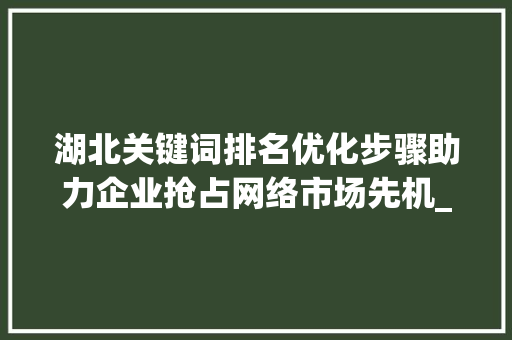 湖北关键词排名优化步骤助力企业抢占网络市场先机_湖北关键词排名优化步骤