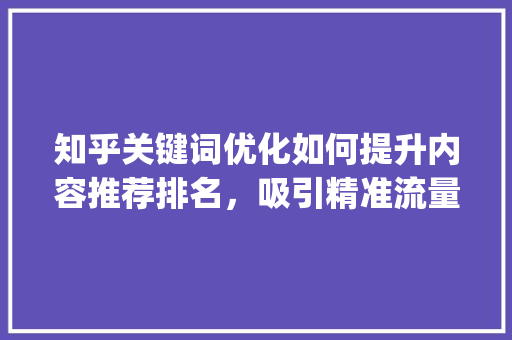知乎关键词优化如何提升内容推荐排名，吸引精准流量_知乎关键词优化推荐排名