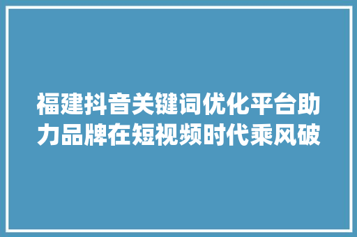 福建抖音关键词优化平台助力品牌在短视频时代乘风破浪_福建抖音关键词优化平台