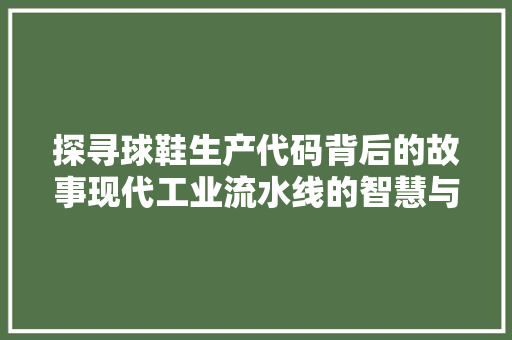 探寻球鞋生产代码背后的故事现代工业流水线的智慧与匠心