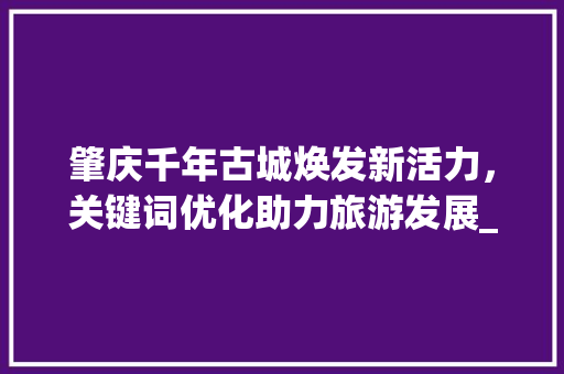 肇庆千年古城焕发新活力，关键词优化助力旅游发展_肇庆网站关键词优化