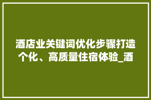 酒店业关键词优化步骤打造个化、高质量住宿体验_酒店关键词筛选优化