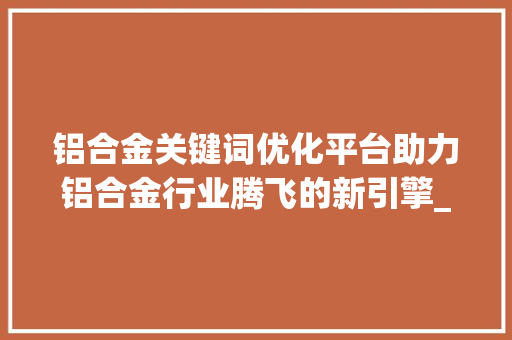 铝合金关键词优化平台助力铝合金行业腾飞的新引擎_铝合金关键词优化平台
